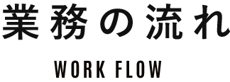 業務の流れ WORK FLOW